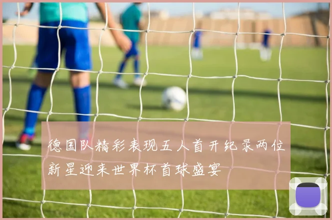 德国队精彩表现五人首开纪录两位新星迎来世界杯首球盛宴