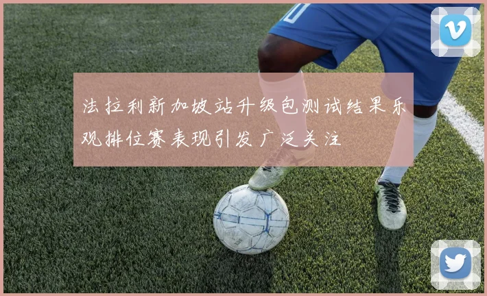 法拉利新加坡站升级包测试结果乐观排位赛表现引发广泛关注