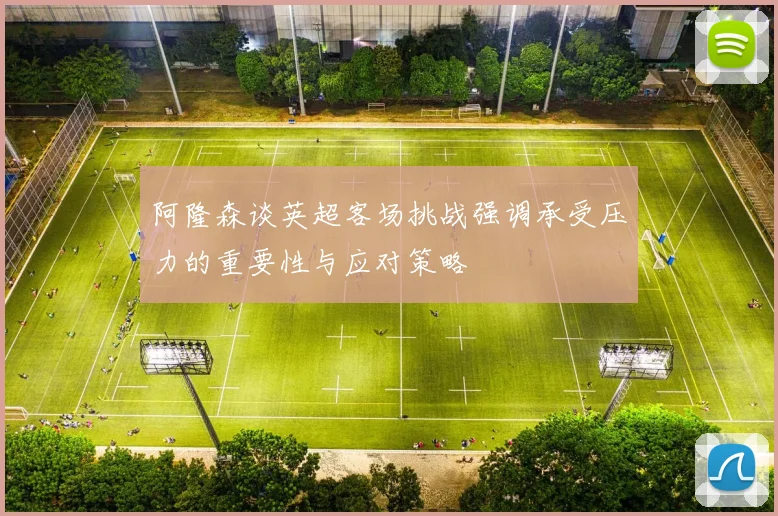 阿隆森谈英超客场挑战强调承受压力的重要性与应对策略