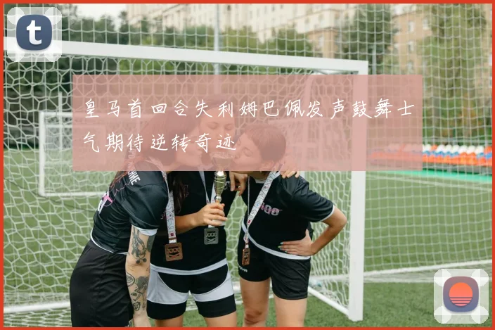 皇马首回合失利姆巴佩发声鼓舞士气期待逆转奇迹