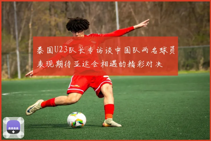 泰国U23队长专访谈中国队两名球员表现期待亚运会相遇的精彩对决