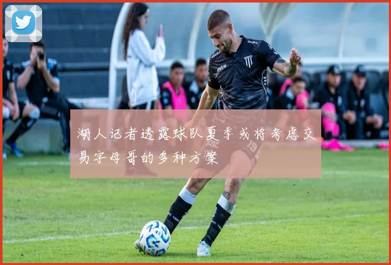 湖人记者透露球队夏季或将考虑交易字母哥的多种方案