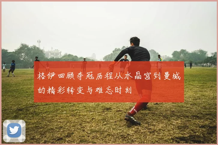 格伊回顾夺冠历程从水晶宫到曼城的精彩转变与难忘时刻