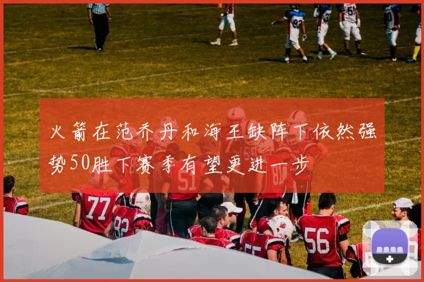 火箭在范乔丹和海王缺阵下依然强势50胜下赛季有望更进一步