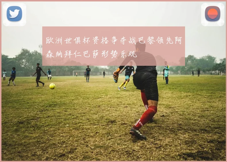 欧洲世俱杯资格争夺战巴黎领先阿森纳拜仁巴萨形势乐观