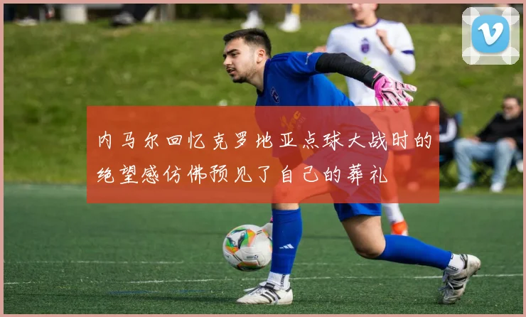 内马尔回忆克罗地亚点球大战时的绝望感仿佛预见了自己的葬礼