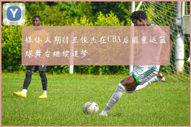 媒体人期待王俊杰在CBA后能重返篮球舞台继续追梦