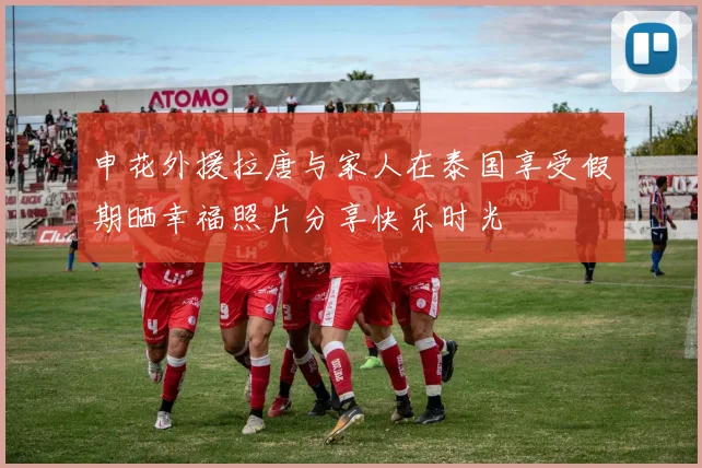申花外援拉唐与家人在泰国享受假期晒幸福照片分享快乐时光