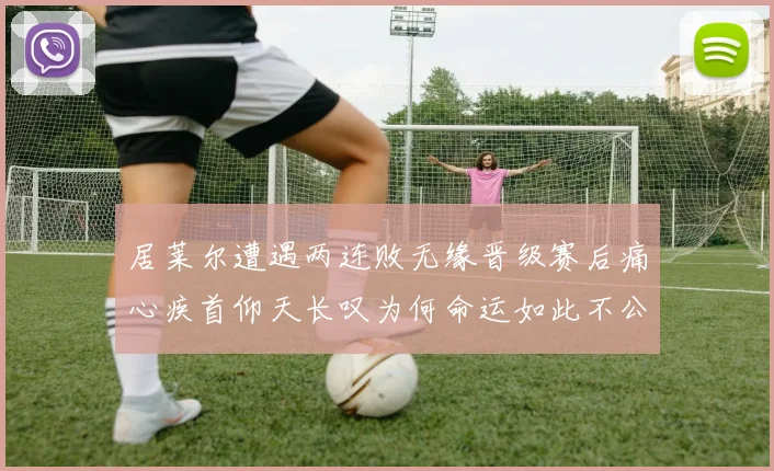居莱尔遭遇两连败无缘晋级赛后痛心疾首仰天长叹为何命运如此不公