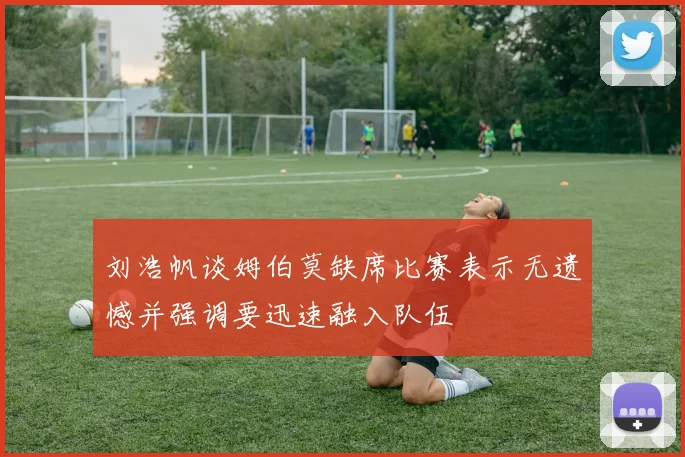 刘浩帆谈姆伯莫缺席比赛表示无遗憾并强调要迅速融入队伍