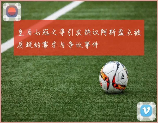 皇马七冠之争引发热议阿斯盘点被质疑的赛季与争议事件