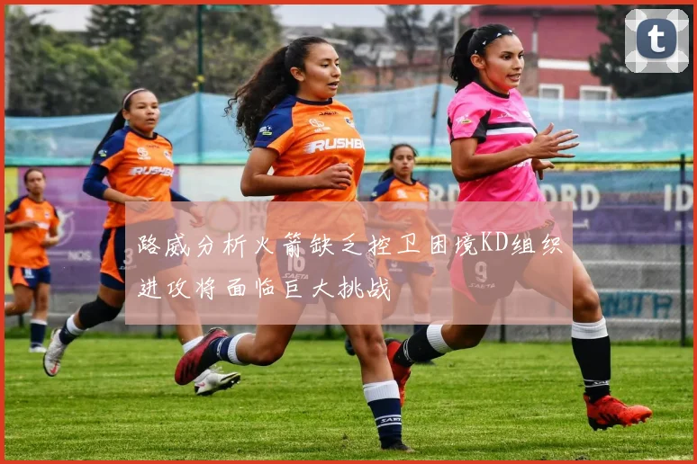 路威分析火箭缺乏控卫困境KD组织进攻将面临巨大挑战