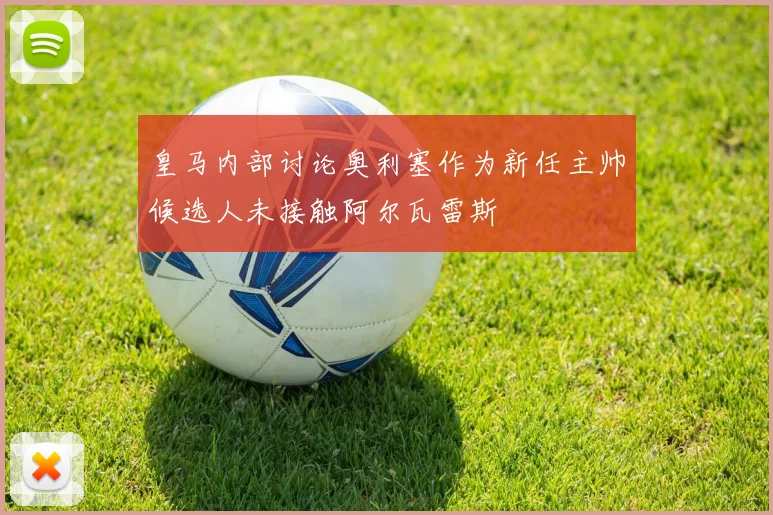 皇马内部讨论奥利塞作为新任主帅候选人未接触阿尔瓦雷斯