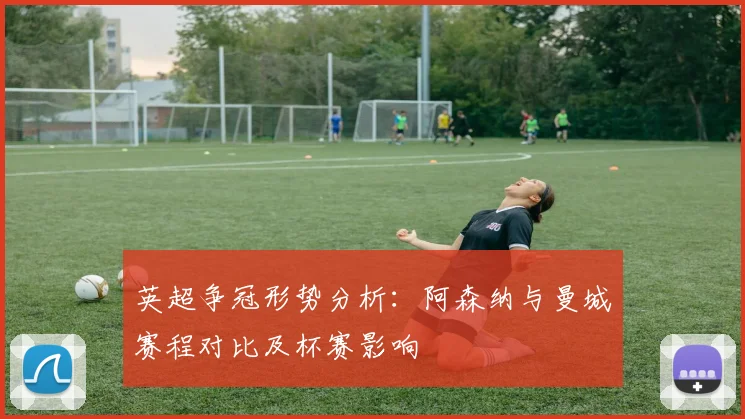 英超争冠形势分析：阿森纳与曼城赛程对比及杯赛影响