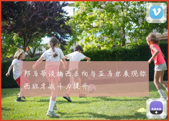 邦马蒂谈梅西去向与亚马尔表现称西班牙战斗力提升