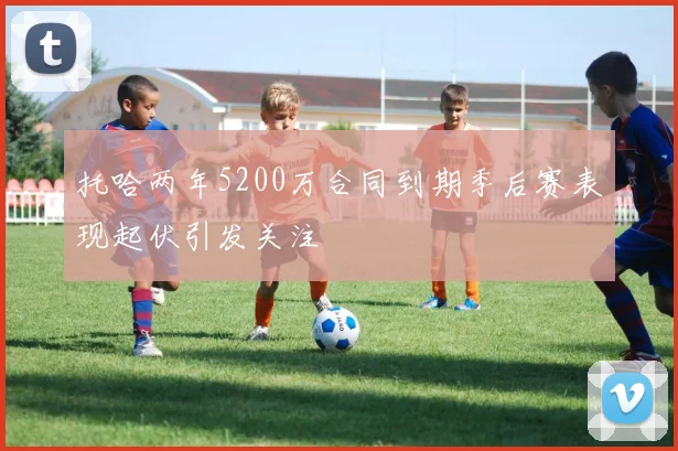 托哈两年5200万合同到期季后赛表现起伏引发关注