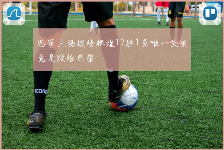 巴萨主场战绩辉煌17胜1负唯一失利竟是败给巴黎