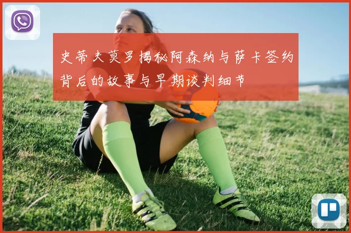 史蒂夫莫罗揭秘阿森纳与萨卡签约背后的故事与早期谈判细节
