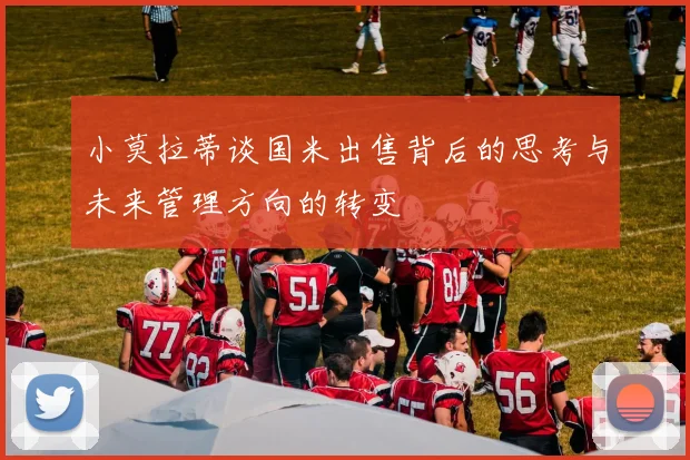 小莫拉蒂谈国米出售背后的思考与未来管理方向的转变