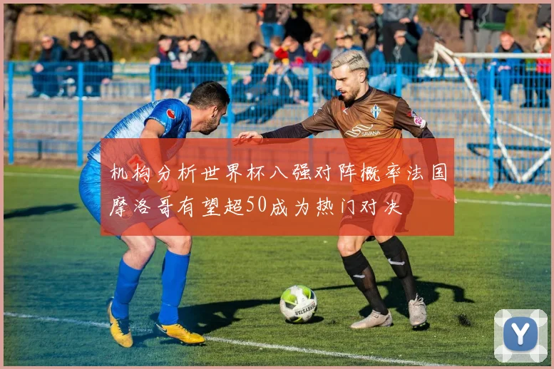 机构分析世界杯八强对阵概率法国摩洛哥有望超50成为热门对决
