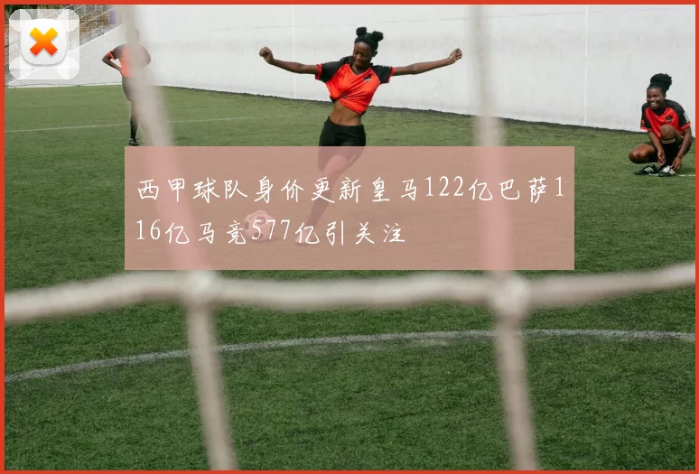 西甲球队身价更新皇马122亿巴萨116亿马竞577亿引关注