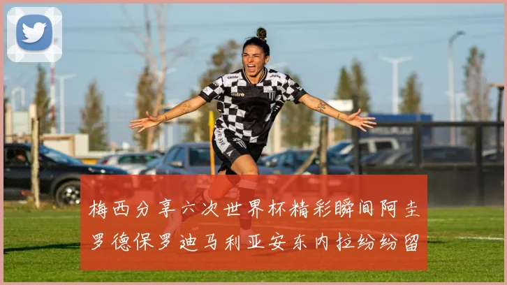 梅西分享六次世界杯精彩瞬间阿圭罗德保罗迪马利亚安东内拉纷纷留言互动